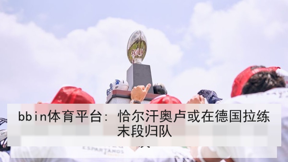 bbin体育平台: 恰尔汗奥卢或在德国拉练末段归队 bbin体育平台: 恰尔汗奥卢或在德国拉练末段归队